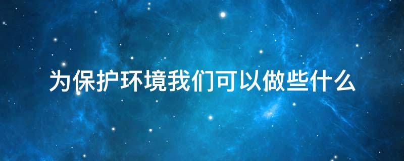 为保护环境我们可以做些什么 为保护环境我们可以做些什么?