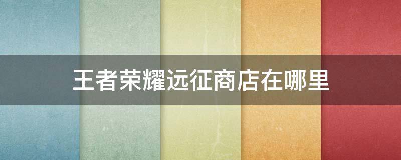 王者荣耀远征商店在哪里 王者荣耀武道商店跟远征商店在哪里打