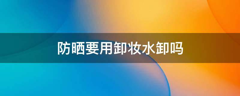 防晒要用卸妆水卸吗 化学防晒要用卸妆水卸吗