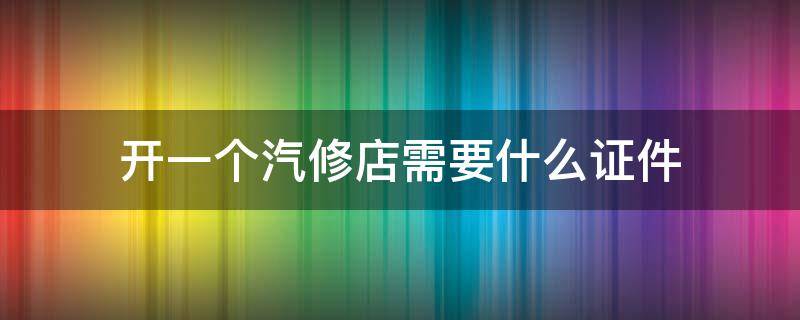 开一个汽修店需要什么证件 开汽车维修店需要什么证件