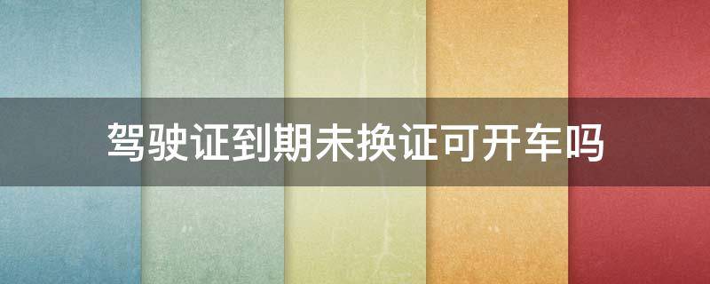 驾驶证到期未换证可开车吗（驾驶证到期没换证还可以开车吗）