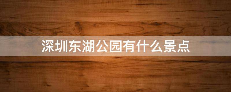 深圳东湖公园有什么景点 深圳东湖公园有哪些景点介绍