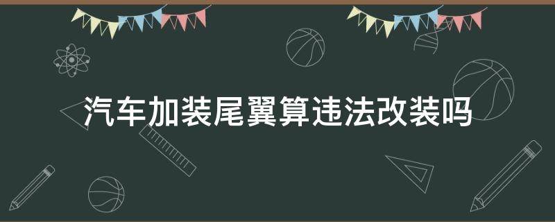 汽车加装尾翼算违法改装吗（车辆改装尾翼合法吗）