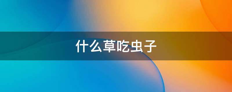 什么草吃虫子 什么草吃虫子最快