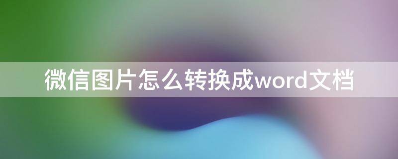 微信图片怎么转换成word文档 微信图片怎么转换成word文档手机上
