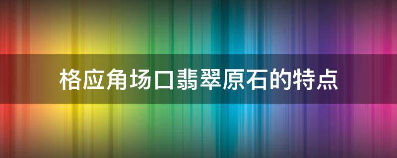 格应角场口翡翠原石的特点（格应角翡翠原石场口特征）