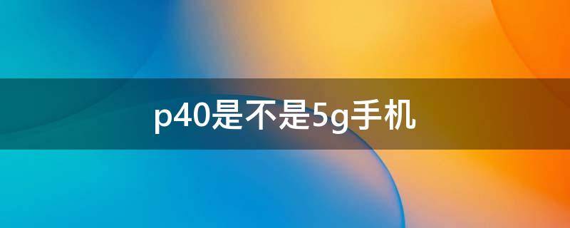 p40是不是5g手机（p40是5g手机还是4G手机吗）