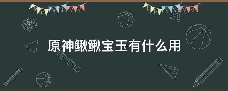 原神鳅鳅宝玉有什么用（原神鳅鳅宝玉怎么得）
