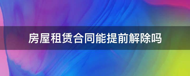 房屋租赁合同能提前解除吗（房屋租赁合同可以随时解除吗）