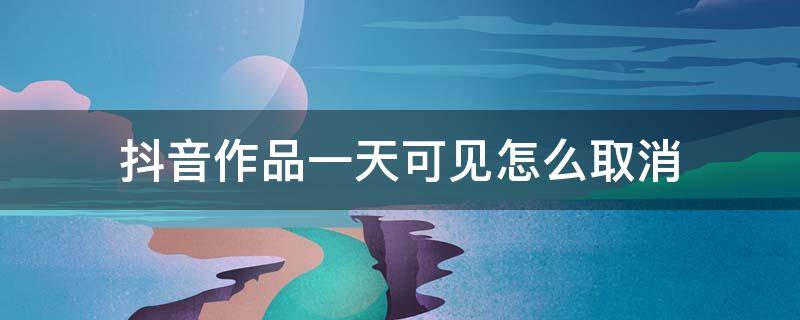 抖音作品一天可见怎么取消（抖音发的作品一天可见怎么取消）