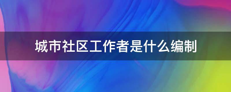 城市社区工作者是什么编制 街道社区工作者是什么编制