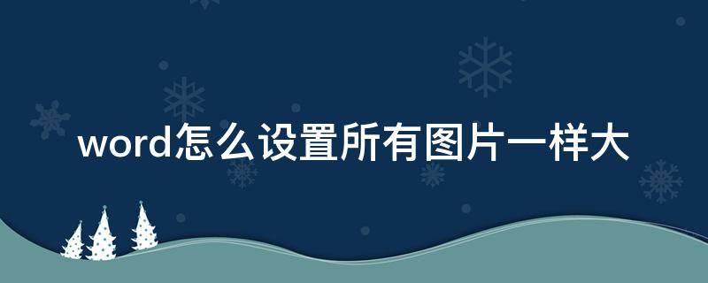 word怎么设置所有图片一样大（word如何调整所有图片一样大）