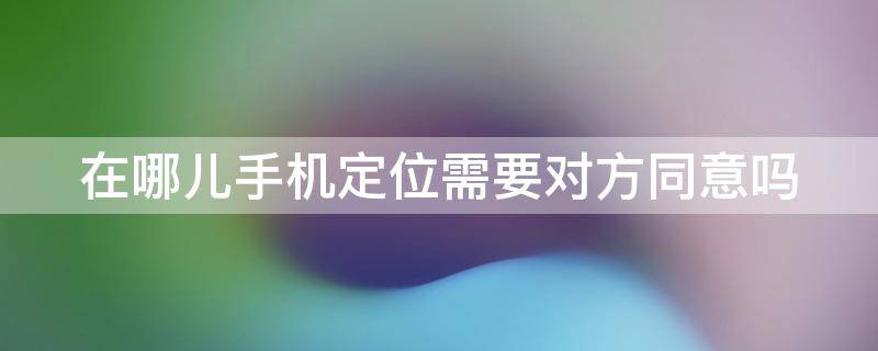 在哪儿手机定位需要对方同意吗 在哪儿手机定位需要花钱吗