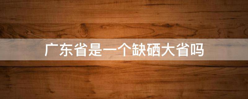 广东省是一个缺硒大省吗 广东缺硒地区分布图