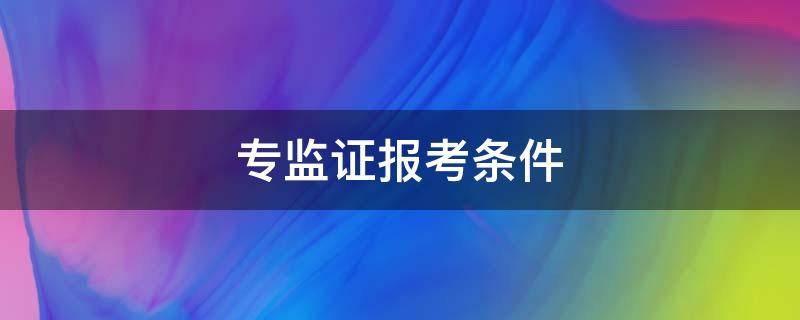 专监证报考条件 专监证报考条件时间2022