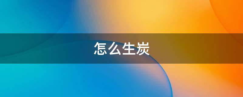 怎么生炭 怎么生炭起火