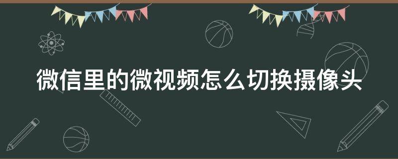 微信里的微视频怎么切换摄像头（微信拍视频如何切换摄像头）