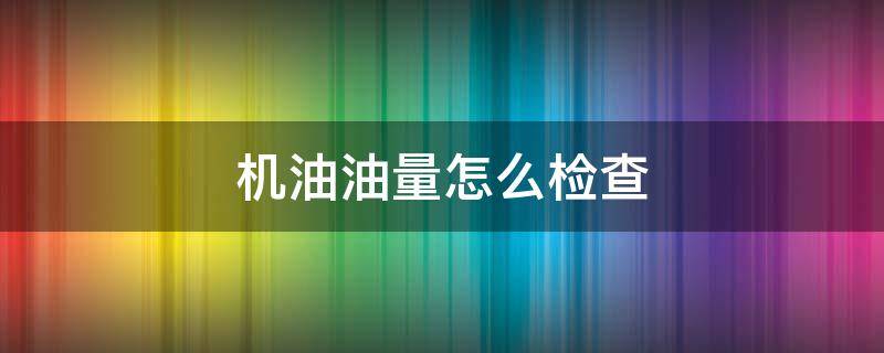 机油油量怎么检查（机油油量的检查方法）