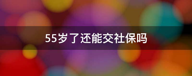 55岁了还能交社保吗 55岁了还可以交社保吗