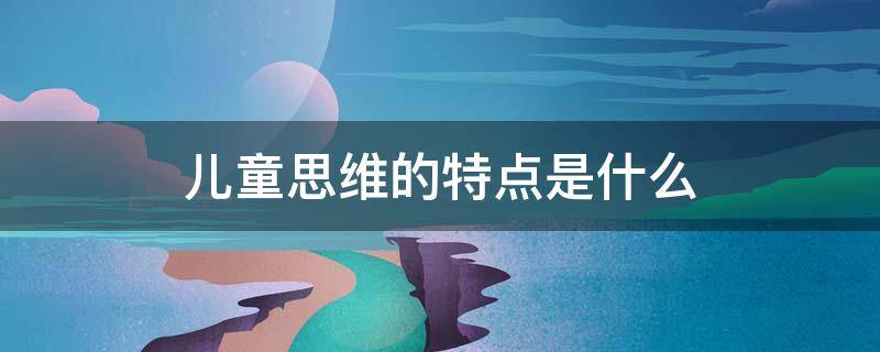儿童思维的特点是什么（儿童思维的一般特点）
