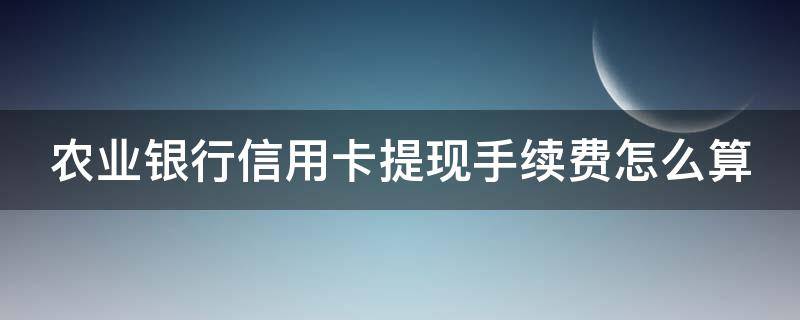 农业银行信用卡提现手续费怎么算（农业银行信用卡提现手续费怎么算出来的）