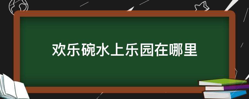 欢乐碗水上乐园在哪里（欢乐碗水上乐园开放时间）