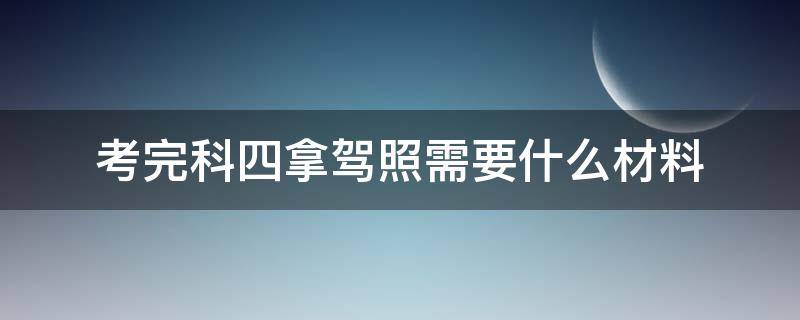 考完科四拿驾照需要什么材料（考完科目四拿证需要什么资料）