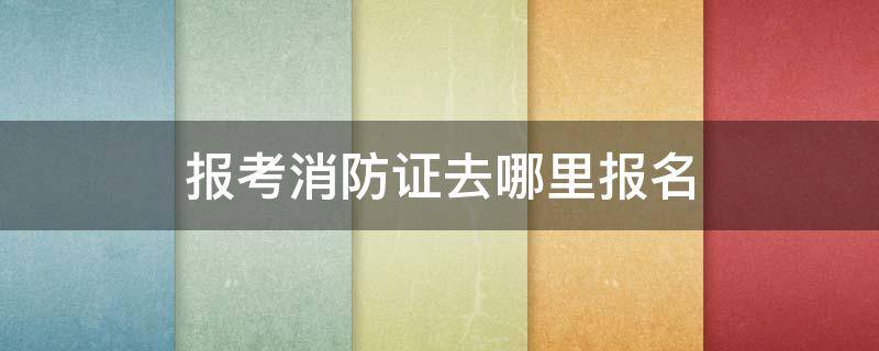 报考消防证去哪里报名（报考消防证去哪里报名有年令现制吗）