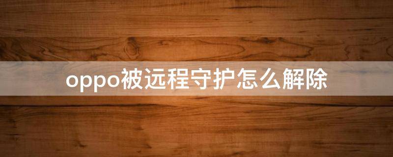 oppo被远程守护怎么解除 oppo手机的远程守护怎么关掉