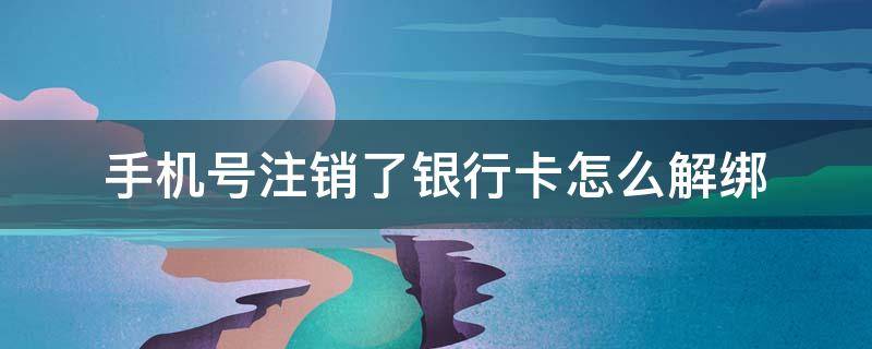 手机号注销了银行卡怎么解绑（绑定银行卡的手机号注销了怎么办理）