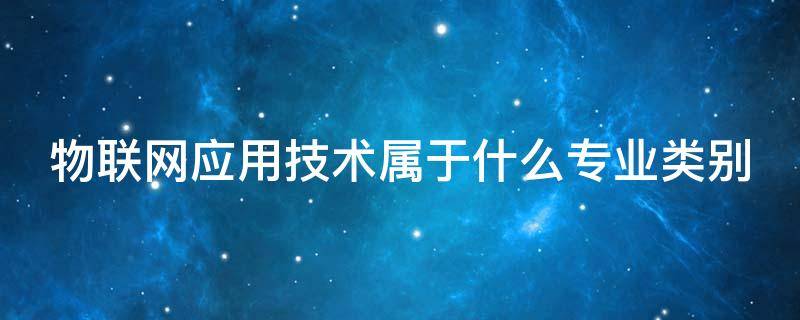 物联网应用技术属于什么专业类别 物联网应用技术属于什么专业类别?