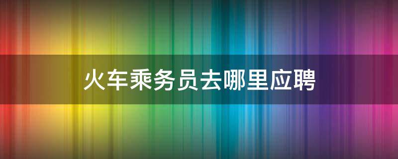 火车乘务员去哪里应聘 火车服务员怎么应聘