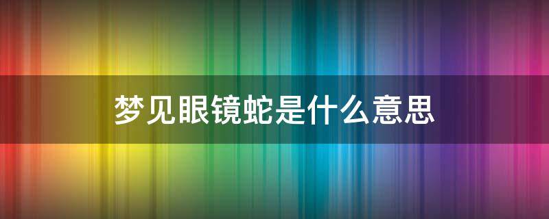 梦见眼镜蛇是什么意思 孕中期梦见眼镜蛇是什么意思