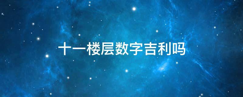 十一楼层数字吉利吗（十一楼层数字吉利吗属鼠）
