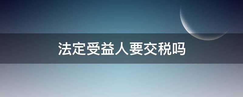 法定受益人要交税吗 法人一定是受益人吗