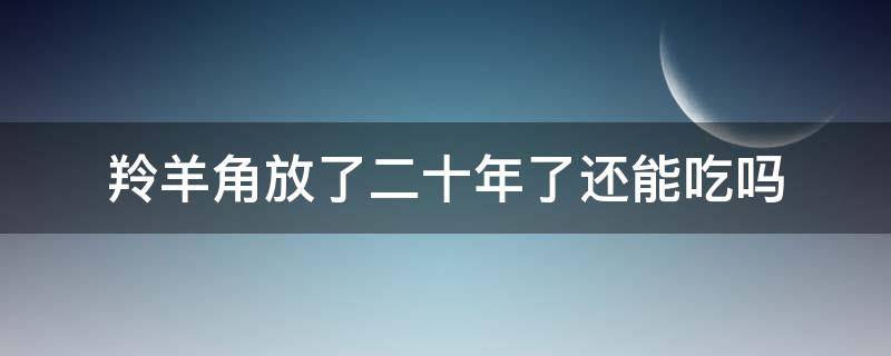 羚羊角放了二十年了还能吃吗（过期的羚羊角还可以吃）