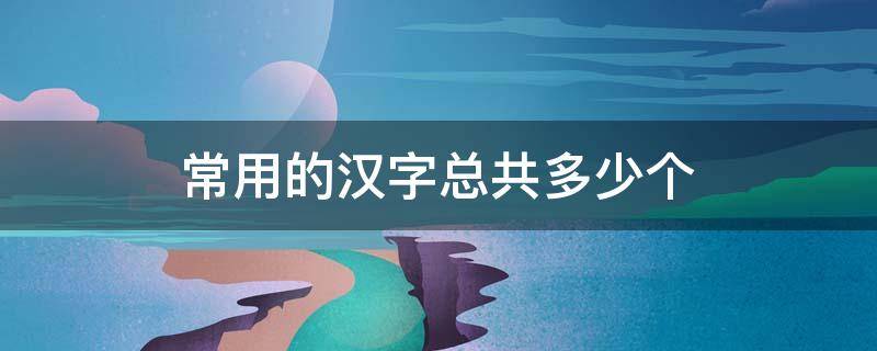 常用的汉字总共多少个 汉字一共有多少个常用字