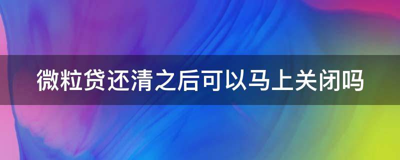 微粒贷还清之后可以马上关闭吗（微粒贷还清了还会自动扣款吗）