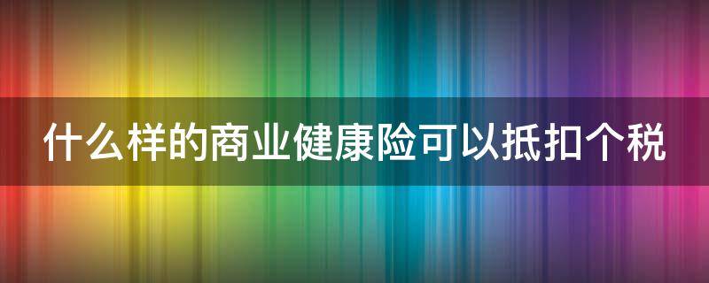 什么样的商业健康险可以抵扣个税 什么样的商业健康险可以抵扣个税和增值税