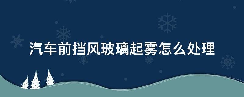 汽车前挡风玻璃起雾怎么处理 汽车前挡风玻璃起雾怎么处理呢?