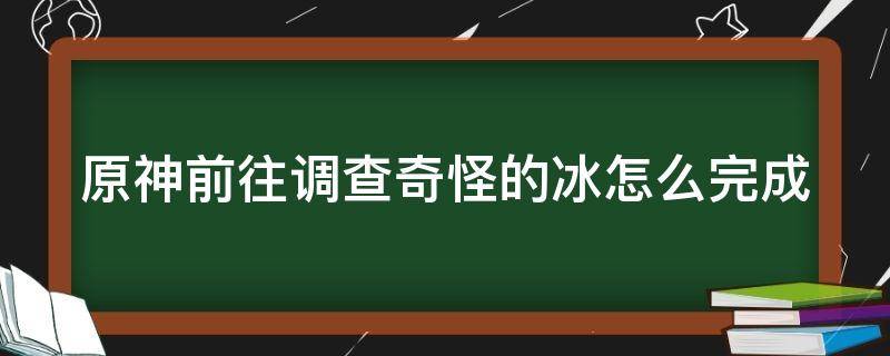 原神前往调查奇怪的冰怎么完成（原神前往调查奇怪的冰怎么完成视频）
