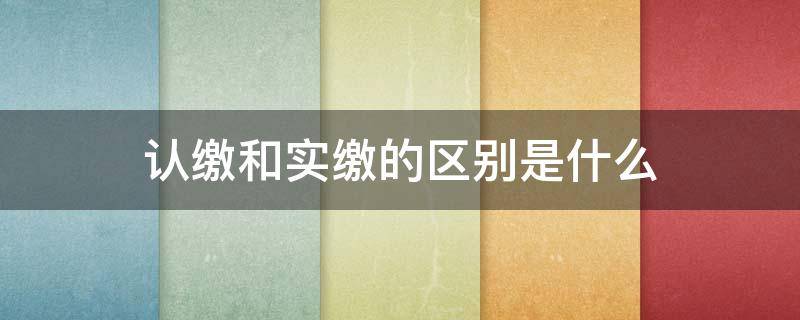 认缴和实缴的区别是什么（什么叫实缴和认缴）