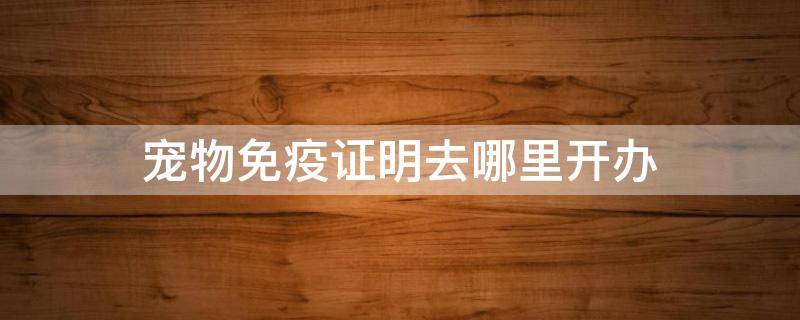 宠物免疫证明去哪里开办 给宠物办理免疫证明需要多长时间