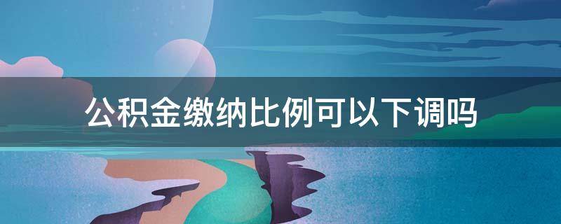 公积金缴纳比例可以下调吗 公积金缴存比例可以下调吗