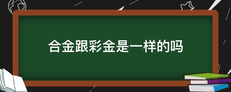 合金跟彩金是一样的吗 彩金和黄金有什么区别