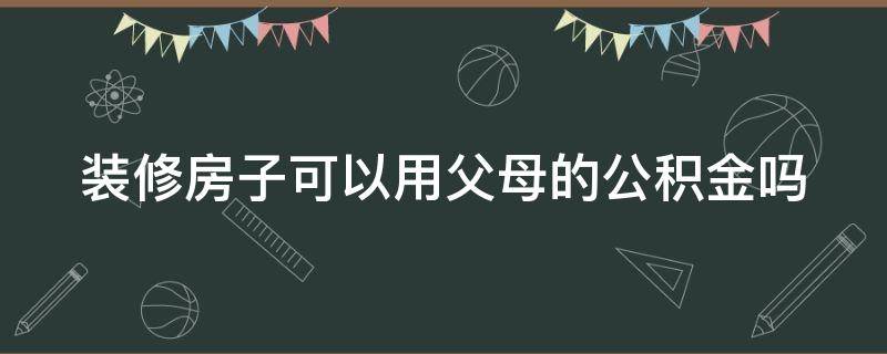 装修房子可以用父母的公积金吗 我的房子装修可以用父母的公积金吗