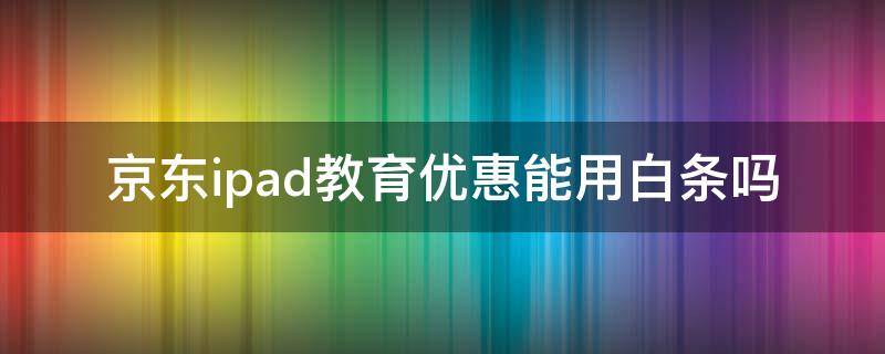 京东ipad教育优惠能用白条吗（京东自营ipad有教育优惠吗）
