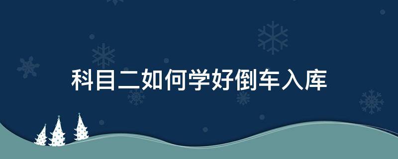 科目二如何学好倒车入库（科目二倒车入库学不会）