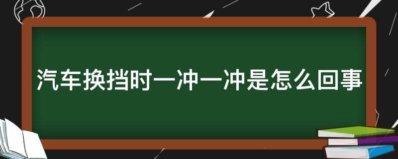 汽车换挡时一冲一冲是怎么回事 车子换挡一冲一冲什么原因