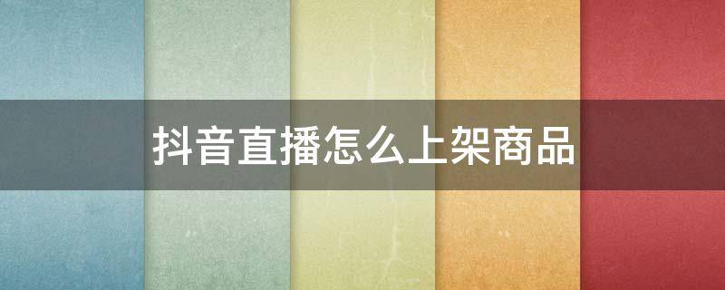 抖音直播怎么上架商品 抖音直播怎么上架商品链接